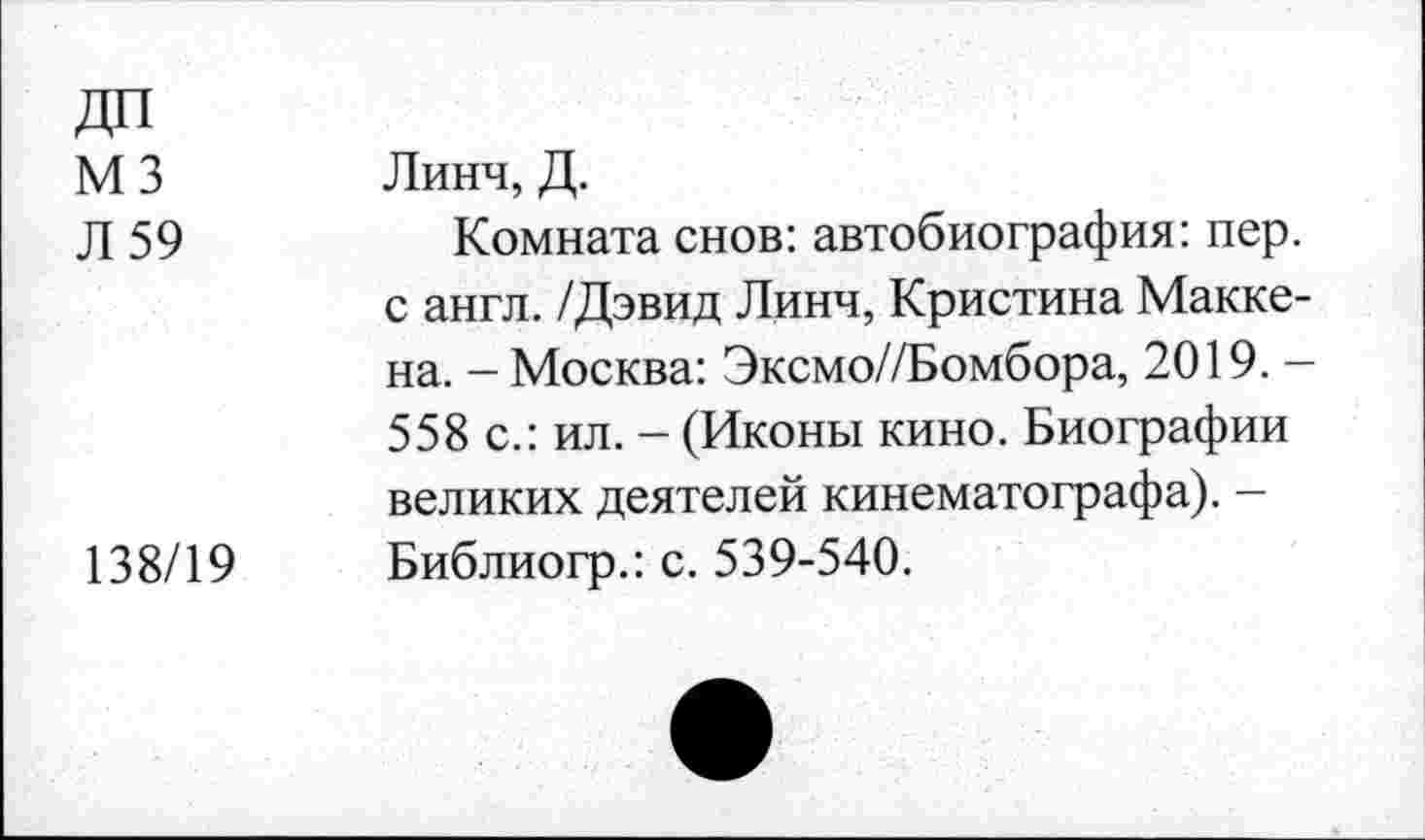 ﻿ДП
М 3 Линч, Д.
Л 59	Комната снов: автобиография: пер.
с англ. /Дэвид Линч, Кристина Маккена. - Москва: Эксмо//Бомбора, 2019. -558 с.: ил. - (Иконы кино. Биографии великих деятелей кинематографа). — 138/19 Библиогр.: с. 539-540.